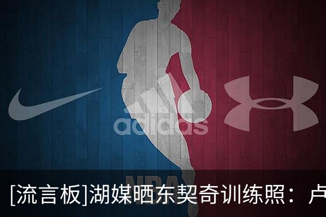 [流言板]湖媒晒东契奇训练照：卢卡现在的身材简直太棒了